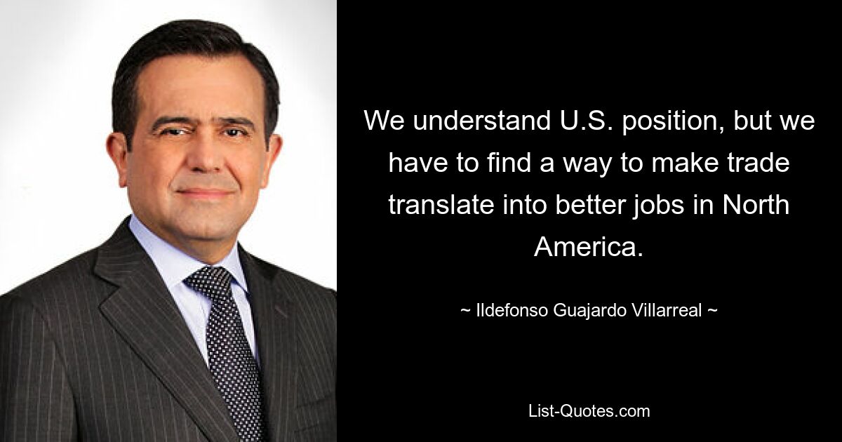 We understand U.S. position, but we have to find a way to make trade translate into better jobs in North America. — © Ildefonso Guajardo Villarreal