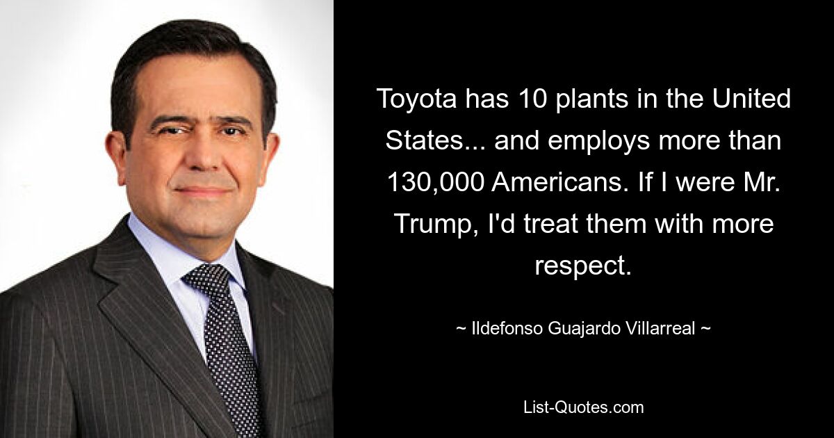 Toyota has 10 plants in the United States... and employs more than 130,000 Americans. If I were Mr. Trump, I'd treat them with more respect. — © Ildefonso Guajardo Villarreal