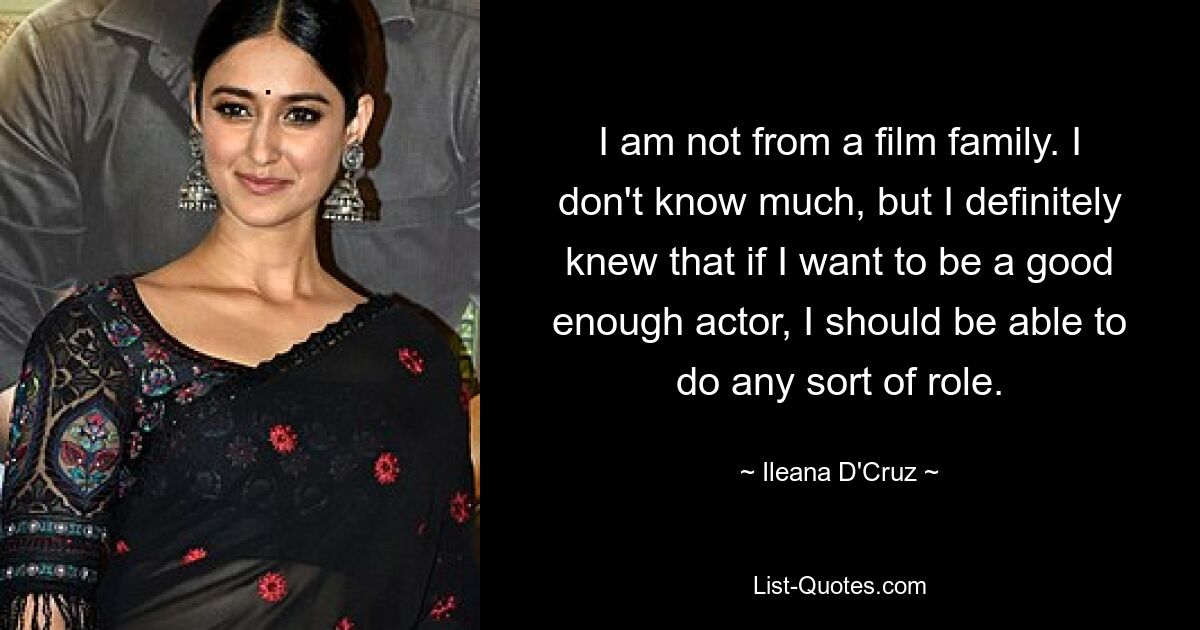 I am not from a film family. I don't know much, but I definitely knew that if I want to be a good enough actor, I should be able to do any sort of role. — © Ileana D'Cruz