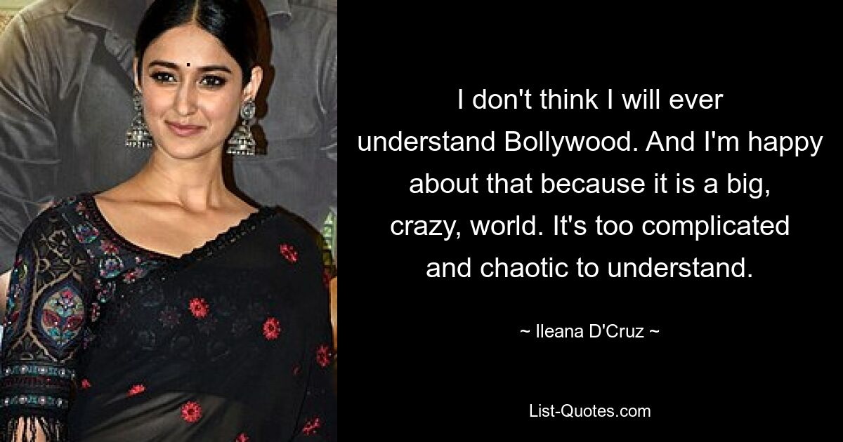 I don't think I will ever understand Bollywood. And I'm happy about that because it is a big, crazy, world. It's too complicated and chaotic to understand. — © Ileana D'Cruz