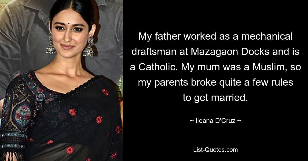 My father worked as a mechanical draftsman at Mazagaon Docks and is a Catholic. My mum was a Muslim, so my parents broke quite a few rules to get married. — © Ileana D'Cruz