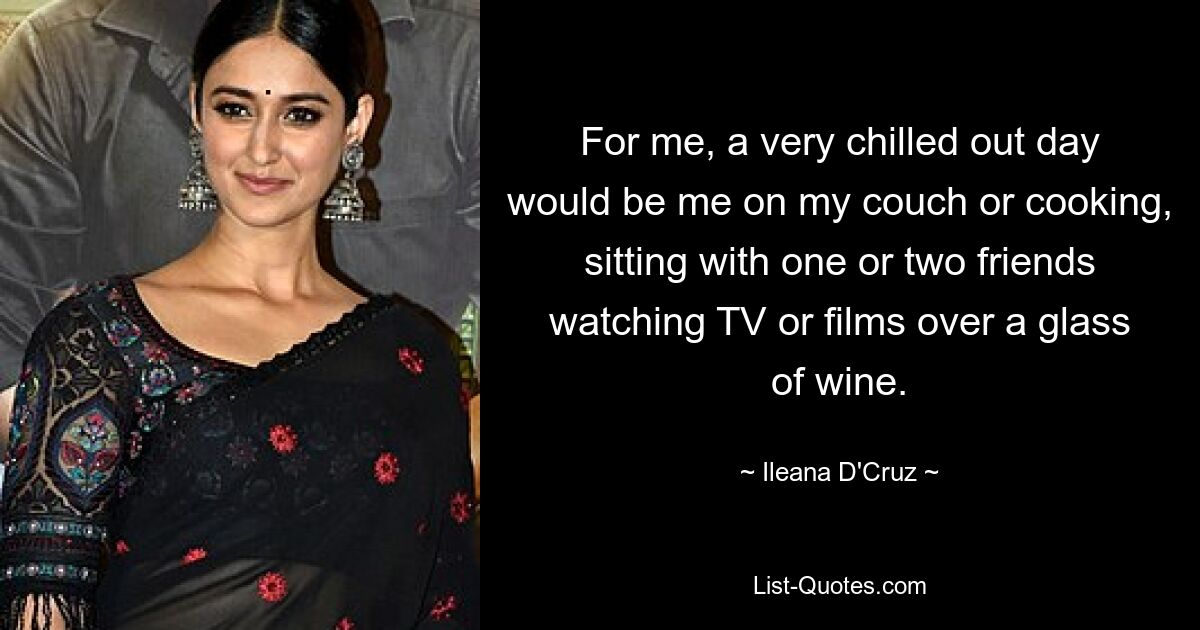 For me, a very chilled out day would be me on my couch or cooking, sitting with one or two friends watching TV or films over a glass of wine. — © Ileana D'Cruz