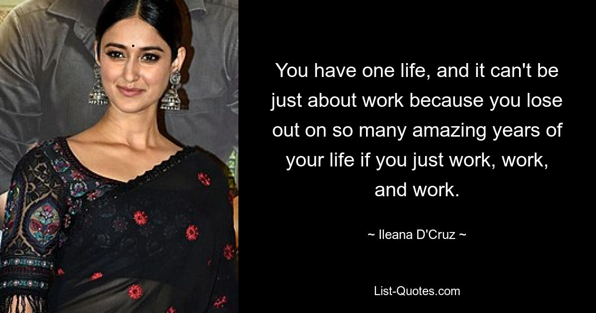 You have one life, and it can't be just about work because you lose out on so many amazing years of your life if you just work, work, and work. — © Ileana D'Cruz