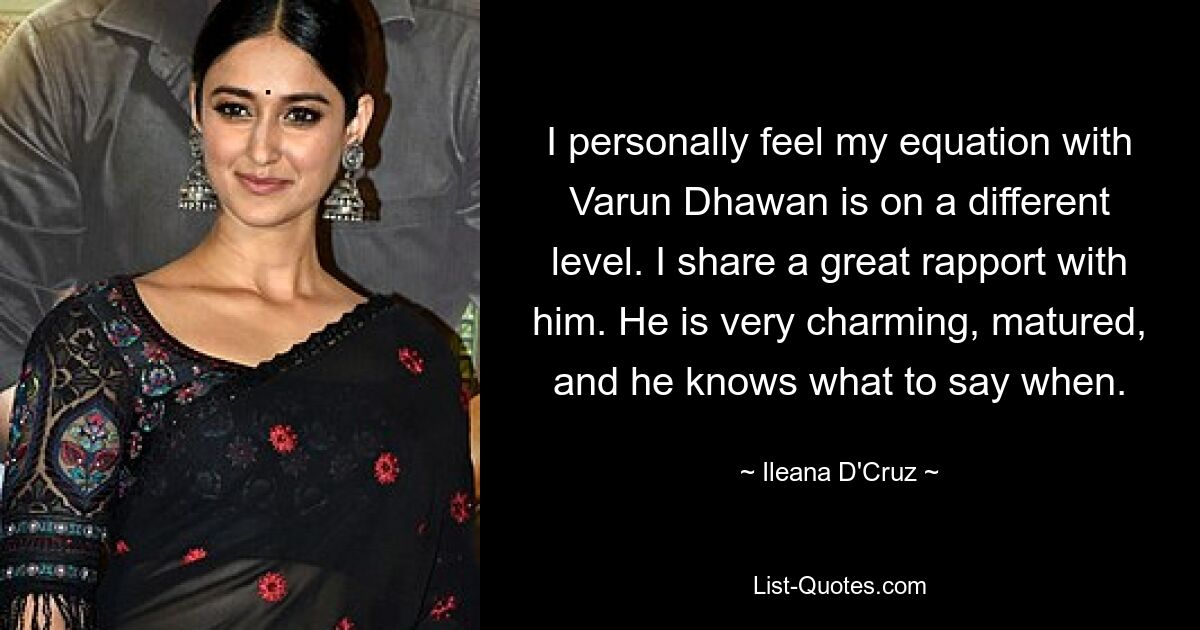 I personally feel my equation with Varun Dhawan is on a different level. I share a great rapport with him. He is very charming, matured, and he knows what to say when. — © Ileana D'Cruz