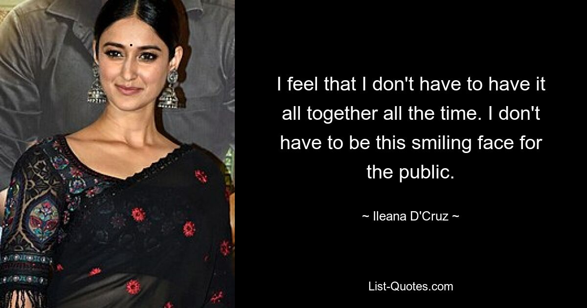 I feel that I don't have to have it all together all the time. I don't have to be this smiling face for the public. — © Ileana D'Cruz