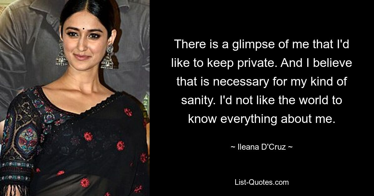 There is a glimpse of me that I'd like to keep private. And I believe that is necessary for my kind of sanity. I'd not like the world to know everything about me. — © Ileana D'Cruz