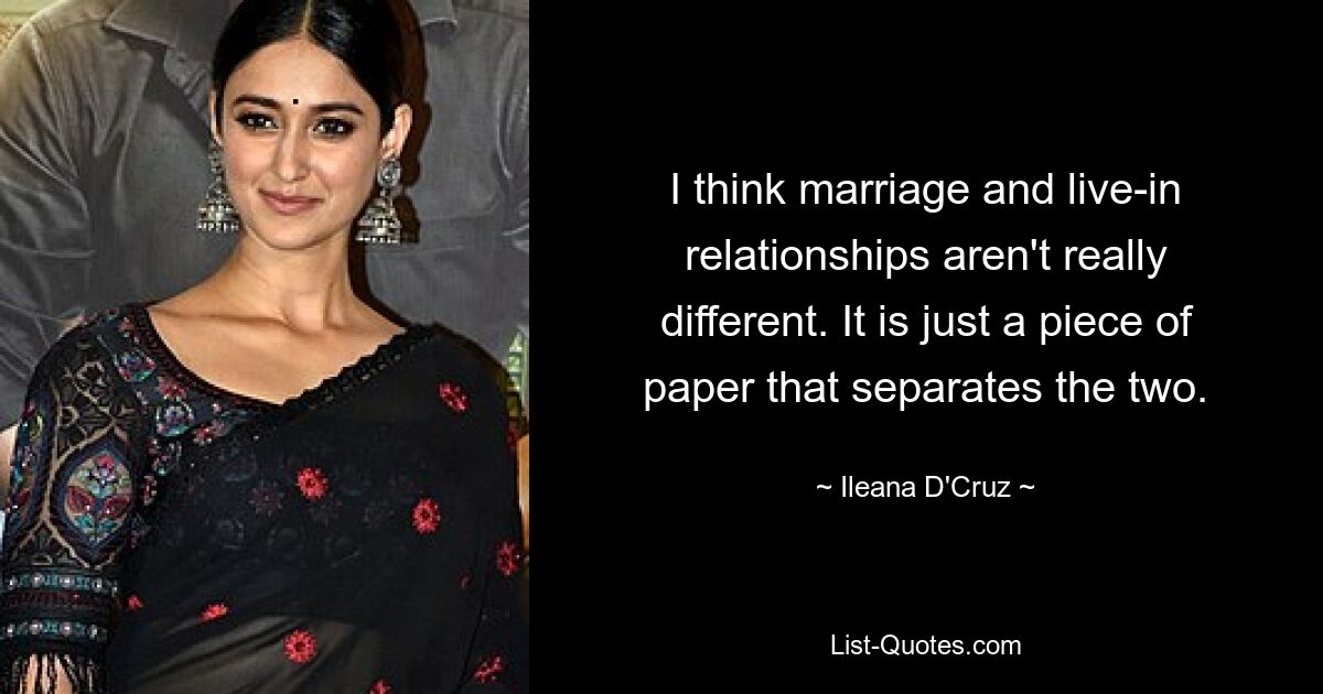 I think marriage and live-in relationships aren't really different. It is just a piece of paper that separates the two. — © Ileana D'Cruz