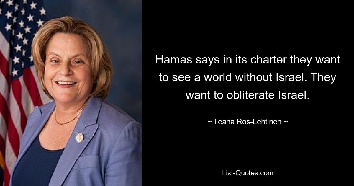 Hamas says in its charter they want to see a world without Israel. They want to obliterate Israel. — © Ileana Ros-Lehtinen