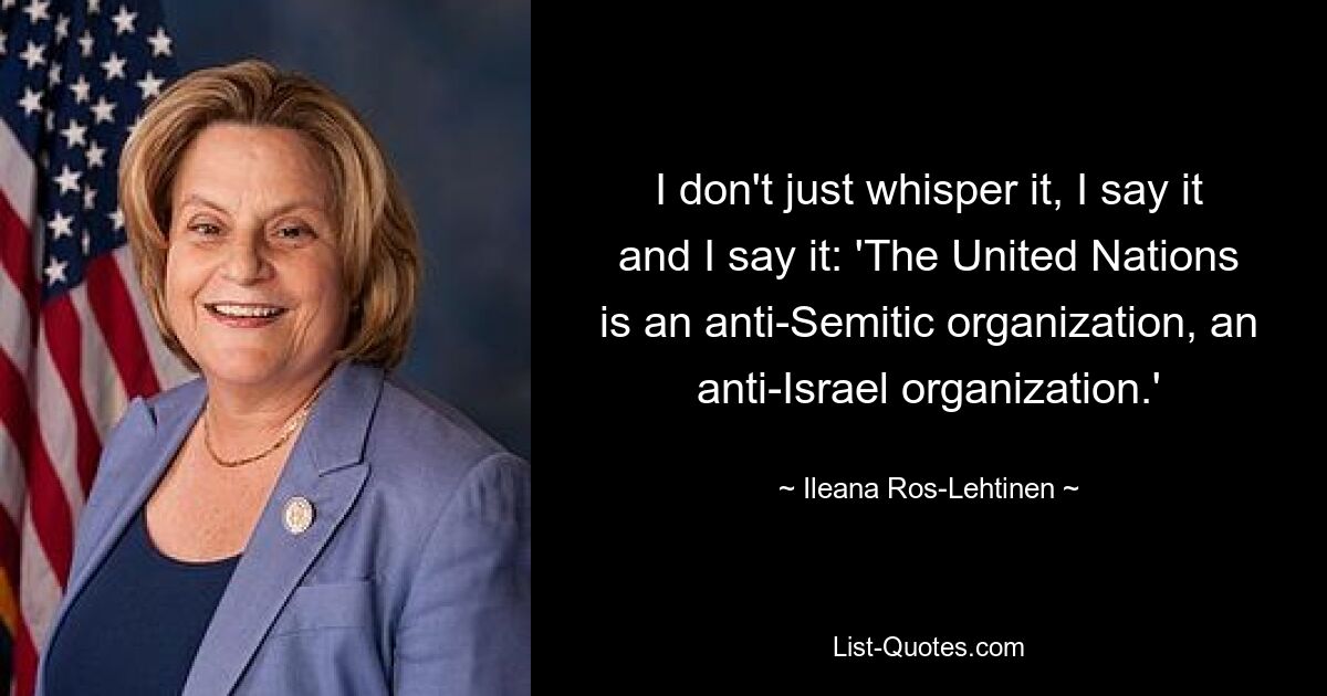 I don't just whisper it, I say it and I say it: 'The United Nations is an anti-Semitic organization, an anti-Israel organization.' — © Ileana Ros-Lehtinen