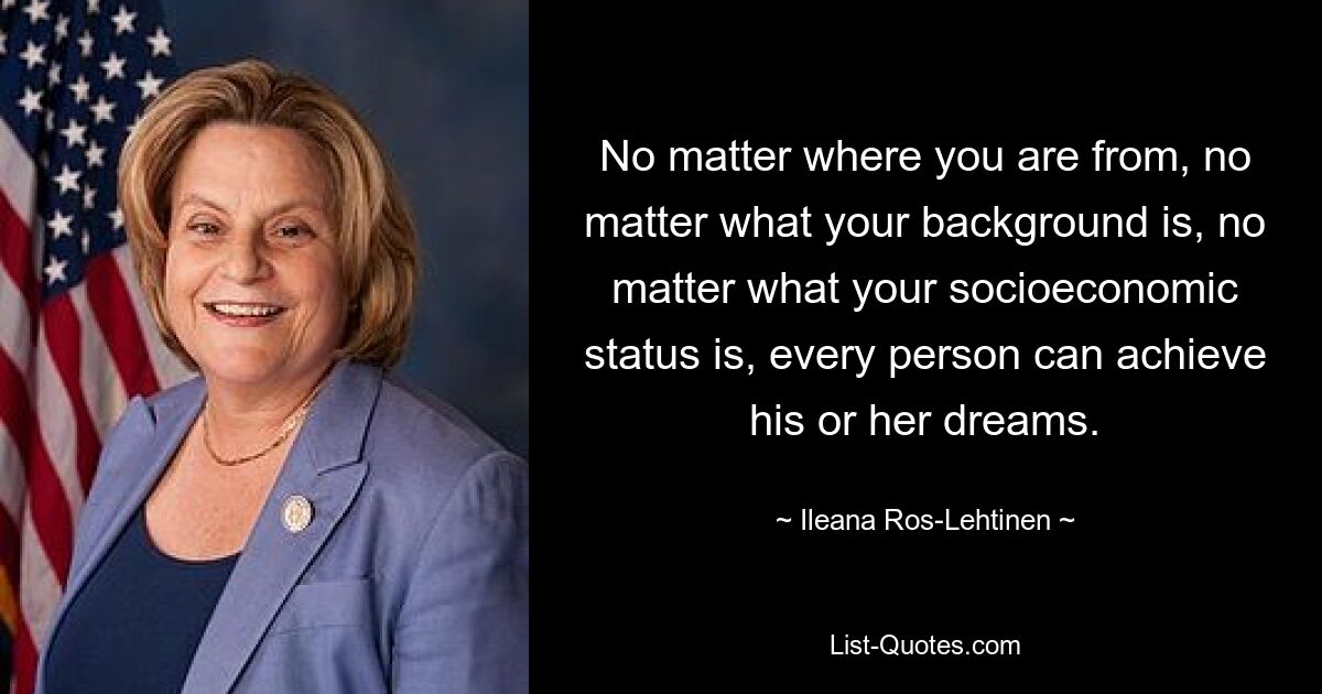 No matter where you are from, no matter what your background is, no matter what your socioeconomic status is, every person can achieve his or her dreams. — © Ileana Ros-Lehtinen