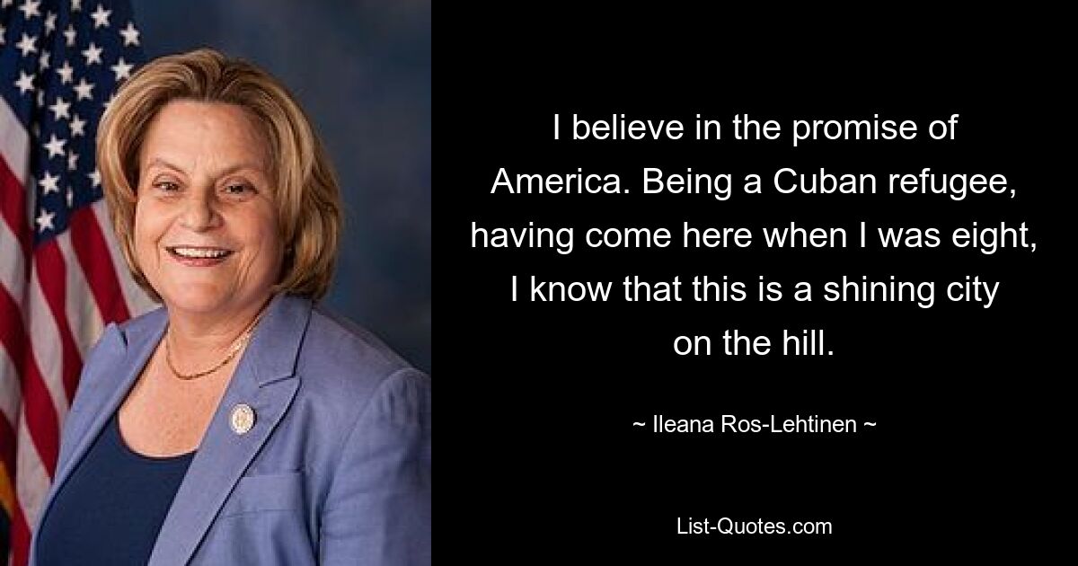 I believe in the promise of America. Being a Cuban refugee, having come here when I was eight, I know that this is a shining city on the hill. — © Ileana Ros-Lehtinen