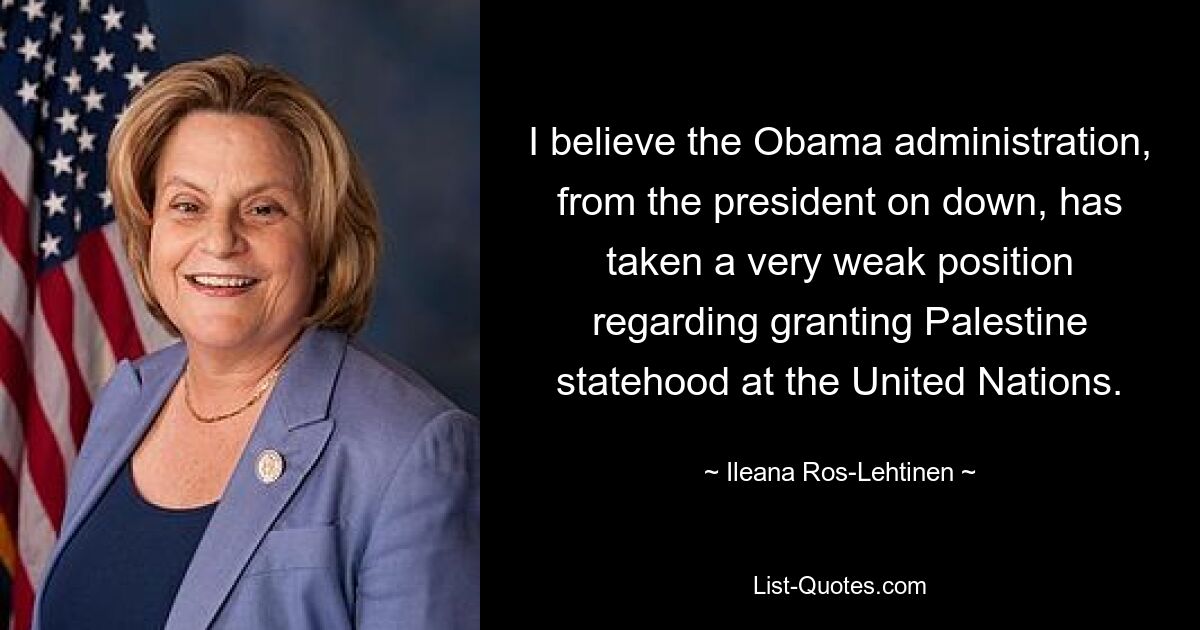 I believe the Obama administration, from the president on down, has taken a very weak position regarding granting Palestine statehood at the United Nations. — © Ileana Ros-Lehtinen