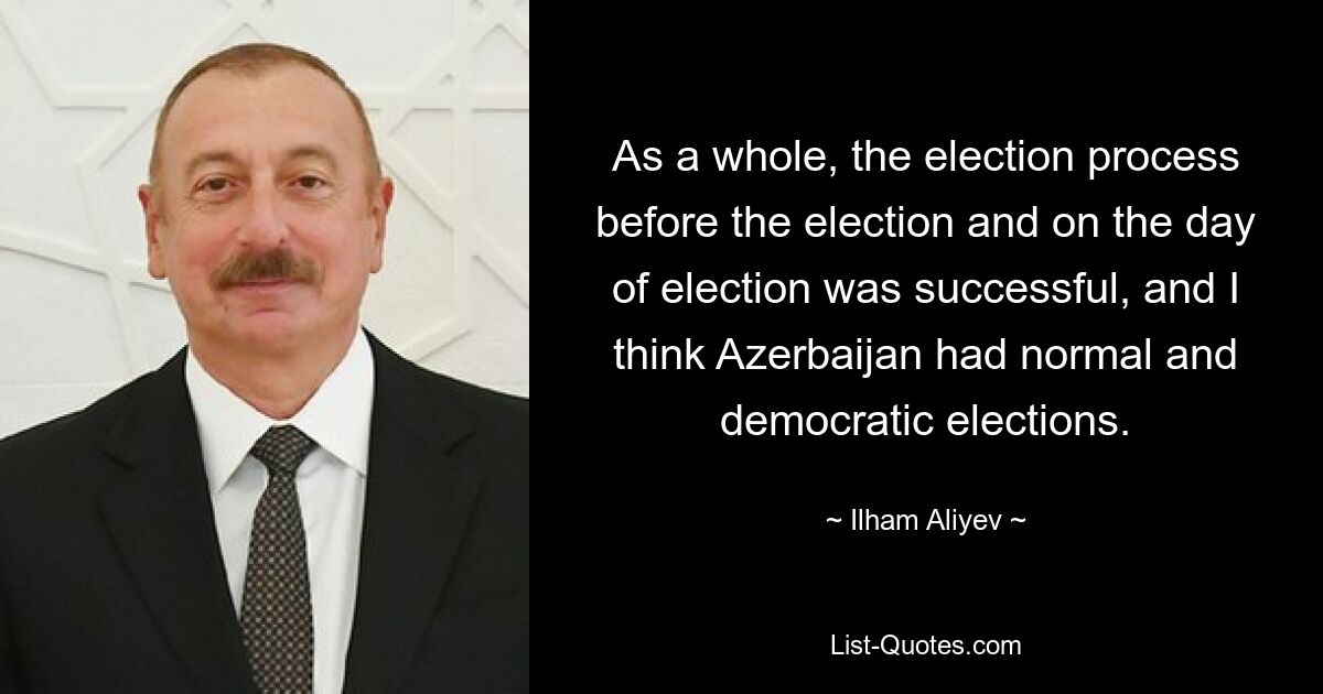 As a whole, the election process before the election and on the day of election was successful, and I think Azerbaijan had normal and democratic elections. — © Ilham Aliyev