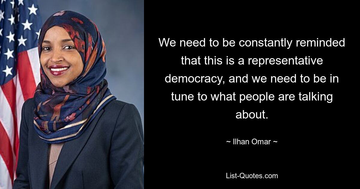 We need to be constantly reminded that this is a representative democracy, and we need to be in tune to what people are talking about. — © Ilhan Omar