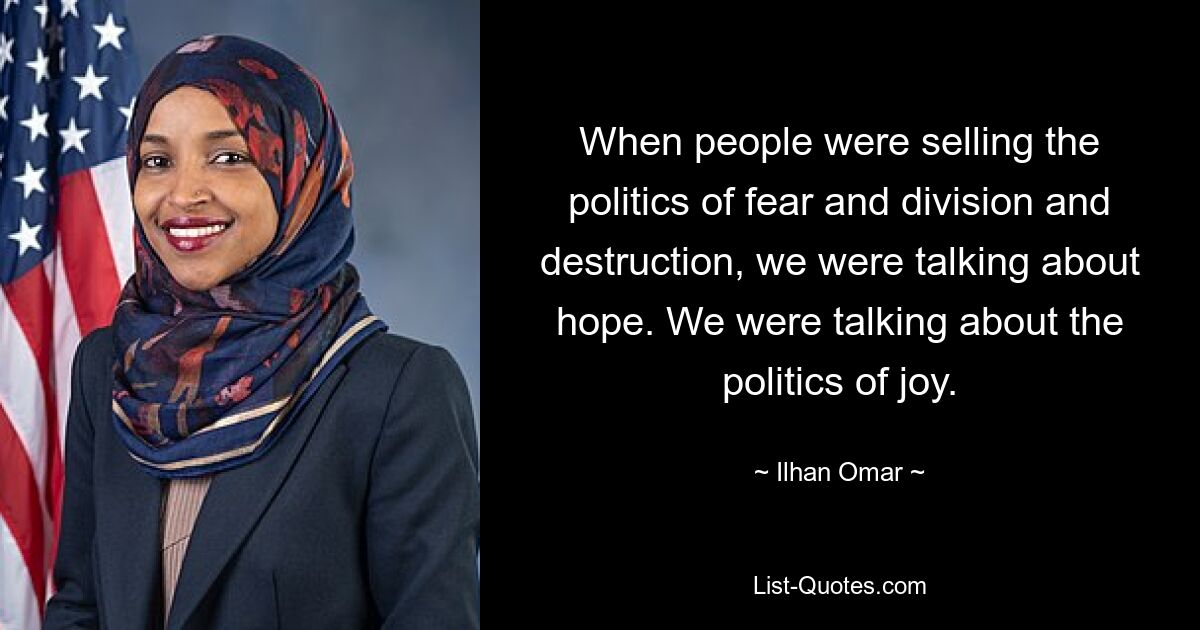 When people were selling the politics of fear and division and destruction, we were talking about hope. We were talking about the politics of joy. — © Ilhan Omar