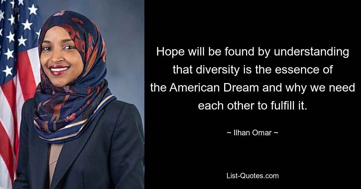 Hope will be found by understanding that diversity is the essence of the American Dream and why we need each other to fulfill it. — © Ilhan Omar