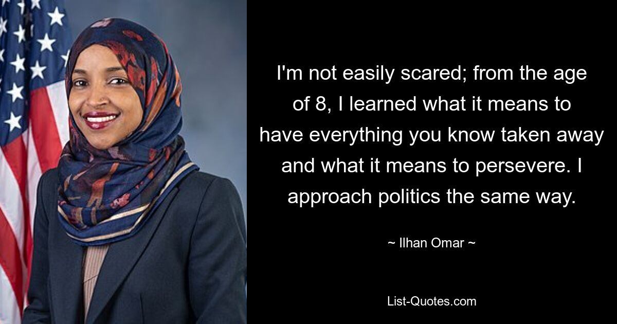 I'm not easily scared; from the age of 8, I learned what it means to have everything you know taken away and what it means to persevere. I approach politics the same way. — © Ilhan Omar