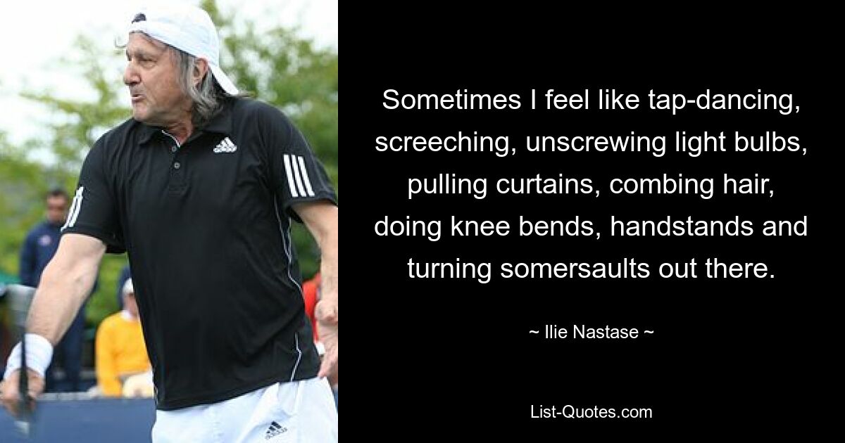 Sometimes I feel like tap-dancing, screeching, unscrewing light bulbs, pulling curtains, combing hair, doing knee bends, handstands and turning somersaults out there. — © Ilie Nastase