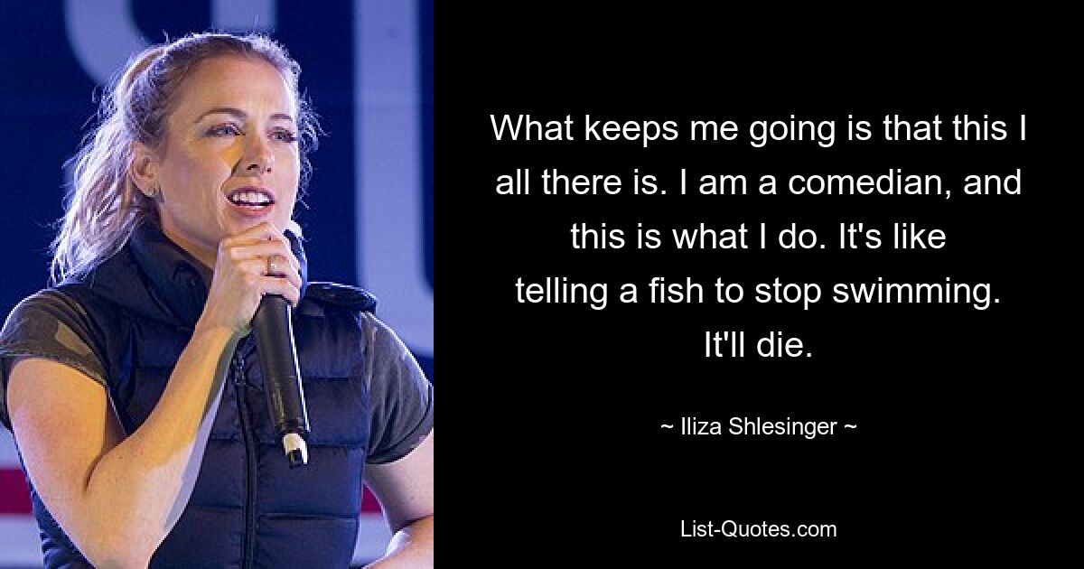 What keeps me going is that this I all there is. I am a comedian, and this is what I do. It's like telling a fish to stop swimming. It'll die. — © Iliza Shlesinger