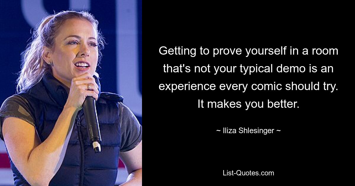 Getting to prove yourself in a room that's not your typical demo is an experience every comic should try. It makes you better. — © Iliza Shlesinger