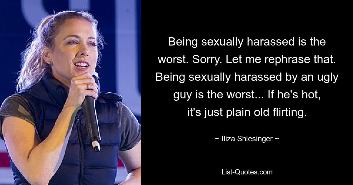 Being sexually harassed is the worst. Sorry. Let me rephrase that. Being sexually harassed by an ugly guy is the worst... If he's hot, it's just plain old flirting. — © Iliza Shlesinger