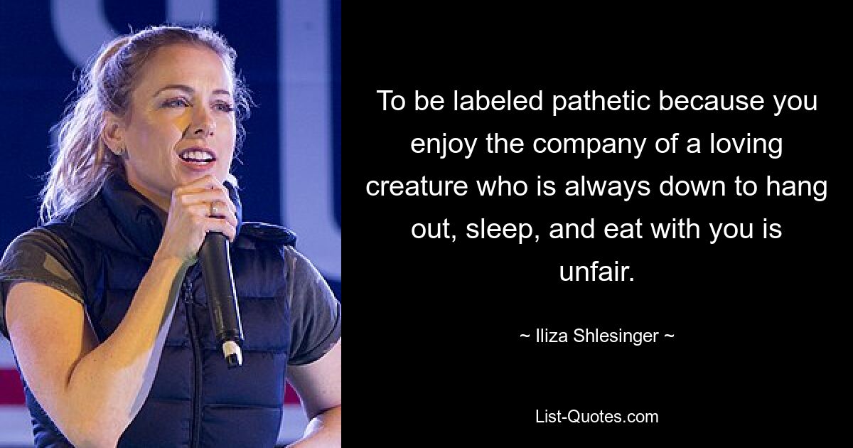 To be labeled pathetic because you enjoy the company of a loving creature who is always down to hang out, sleep, and eat with you is unfair. — © Iliza Shlesinger