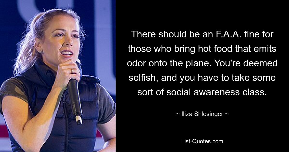 There should be an F.A.A. fine for those who bring hot food that emits odor onto the plane. You're deemed selfish, and you have to take some sort of social awareness class. — © Iliza Shlesinger