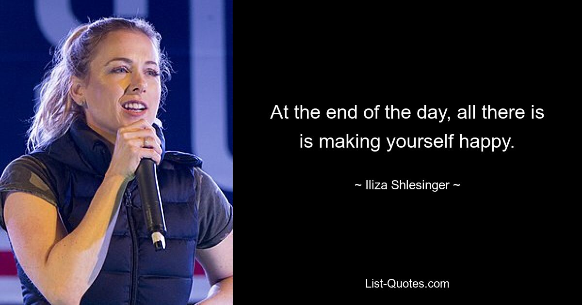 At the end of the day, all there is is making yourself happy. — © Iliza Shlesinger