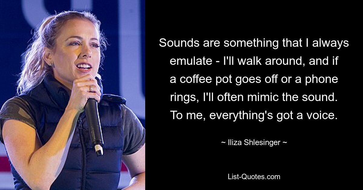 Sounds are something that I always emulate - I'll walk around, and if a coffee pot goes off or a phone rings, I'll often mimic the sound. To me, everything's got a voice. — © Iliza Shlesinger