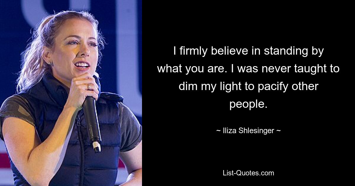 I firmly believe in standing by what you are. I was never taught to dim my light to pacify other people. — © Iliza Shlesinger