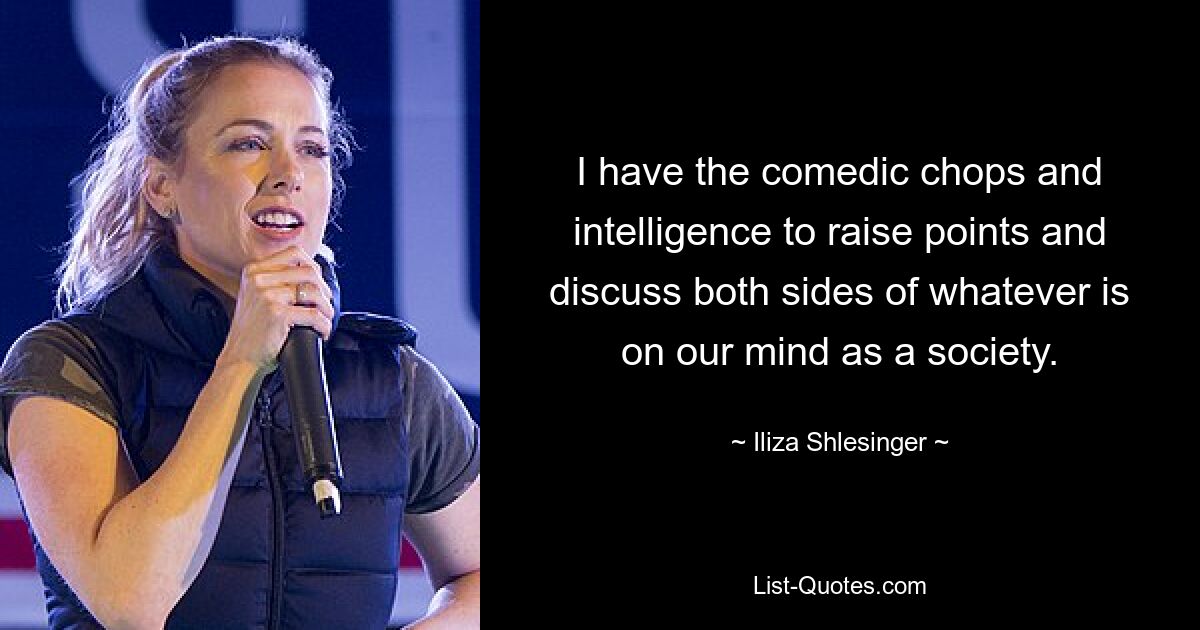 I have the comedic chops and intelligence to raise points and discuss both sides of whatever is on our mind as a society. — © Iliza Shlesinger