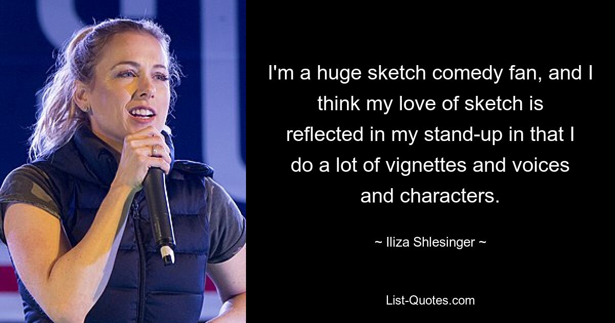 I'm a huge sketch comedy fan, and I think my love of sketch is reflected in my stand-up in that I do a lot of vignettes and voices and characters. — © Iliza Shlesinger