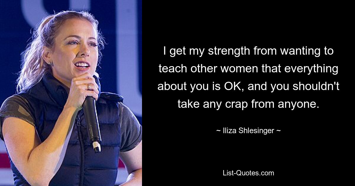 I get my strength from wanting to teach other women that everything about you is OK, and you shouldn't take any crap from anyone. — © Iliza Shlesinger