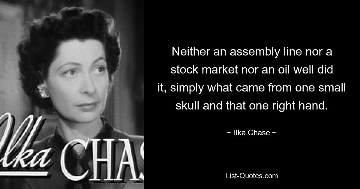 Neither an assembly line nor a stock market nor an oil well did it, simply what came from one small skull and that one right hand. — © Ilka Chase