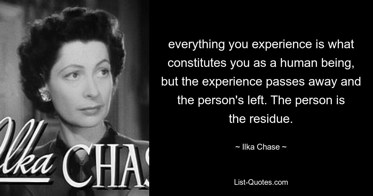 everything you experience is what constitutes you as a human being, but the experience passes away and the person's left. The person is the residue. — © Ilka Chase