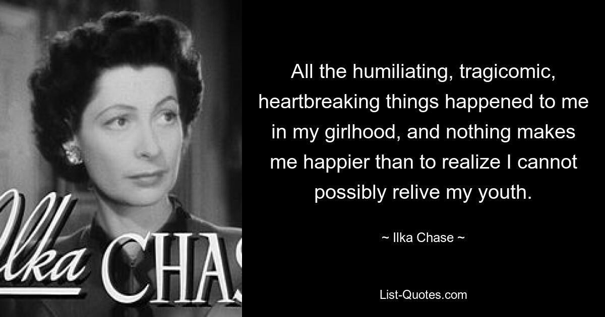 All the humiliating, tragicomic, heartbreaking things happened to me in my girlhood, and nothing makes me happier than to realize I cannot possibly relive my youth. — © Ilka Chase