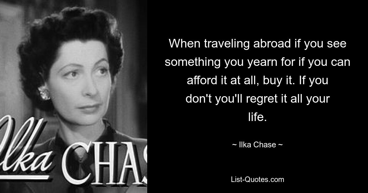 When traveling abroad if you see something you yearn for if you can afford it at all, buy it. If you don't you'll regret it all your life. — © Ilka Chase