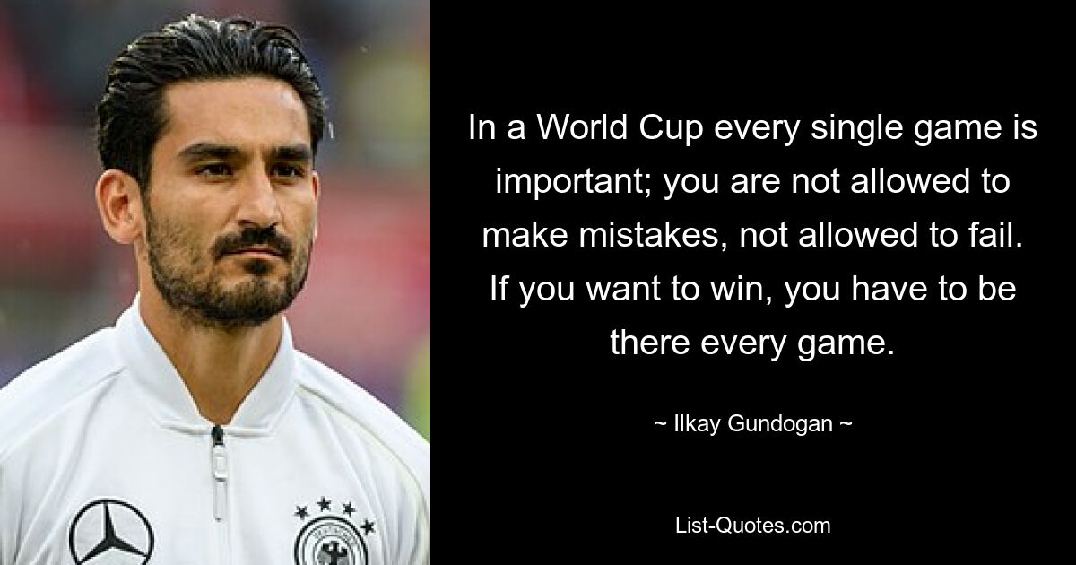 In a World Cup every single game is important; you are not allowed to make mistakes, not allowed to fail. If you want to win, you have to be there every game. — © Ilkay Gundogan