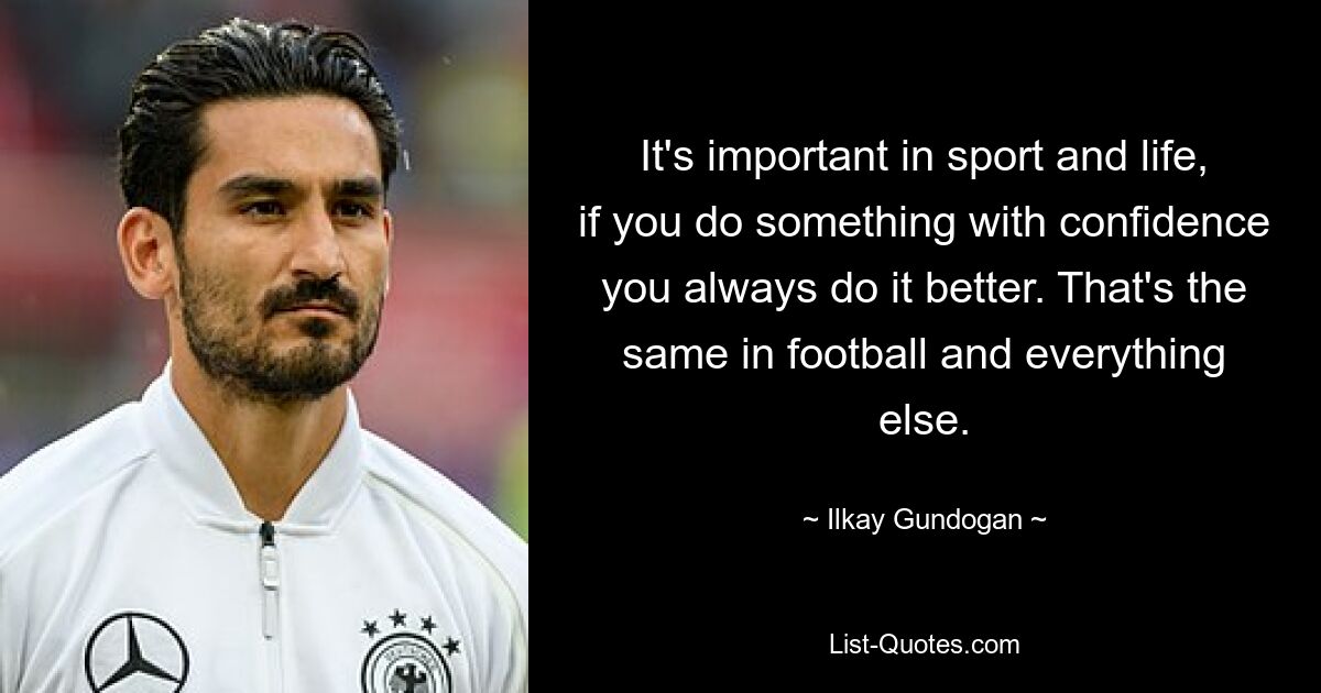 It's important in sport and life, if you do something with confidence you always do it better. That's the same in football and everything else. — © Ilkay Gundogan