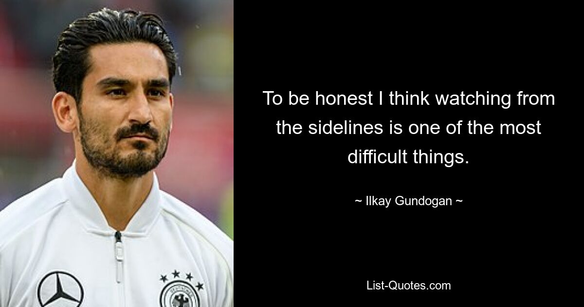 To be honest I think watching from the sidelines is one of the most difficult things. — © Ilkay Gundogan