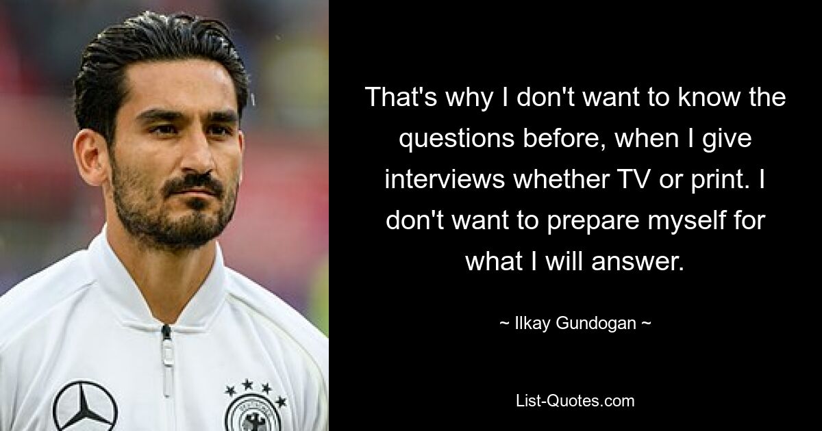 That's why I don't want to know the questions before, when I give interviews whether TV or print. I don't want to prepare myself for what I will answer. — © Ilkay Gundogan