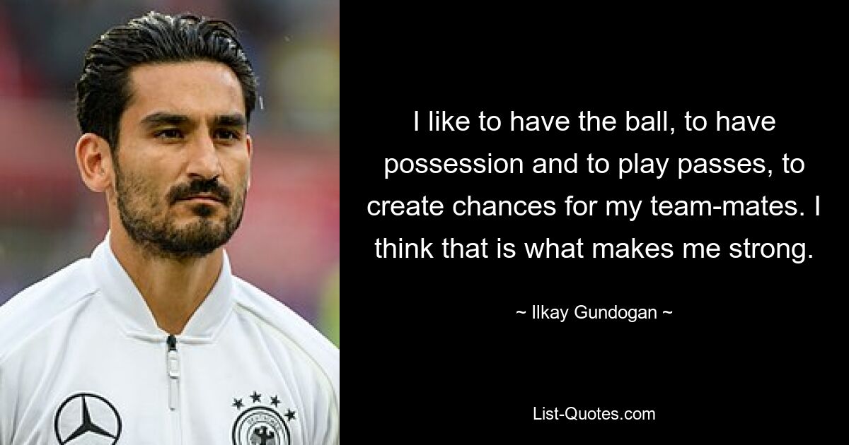 I like to have the ball, to have possession and to play passes, to create chances for my team-mates. I think that is what makes me strong. — © Ilkay Gundogan