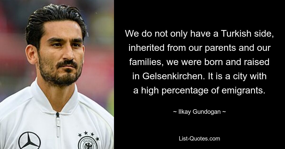 We do not only have a Turkish side, inherited from our parents and our families, we were born and raised in Gelsenkirchen. It is a city with a high percentage of emigrants. — © Ilkay Gundogan