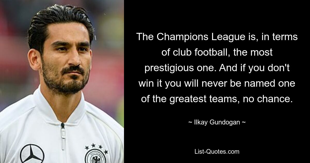 The Champions League is, in terms of club football, the most prestigious one. And if you don't win it you will never be named one of the greatest teams, no chance. — © Ilkay Gundogan