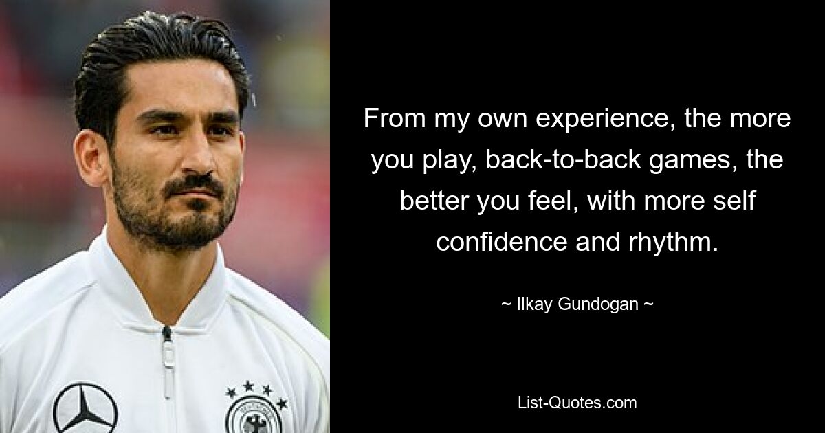 From my own experience, the more you play, back-to-back games, the better you feel, with more self confidence and rhythm. — © Ilkay Gundogan