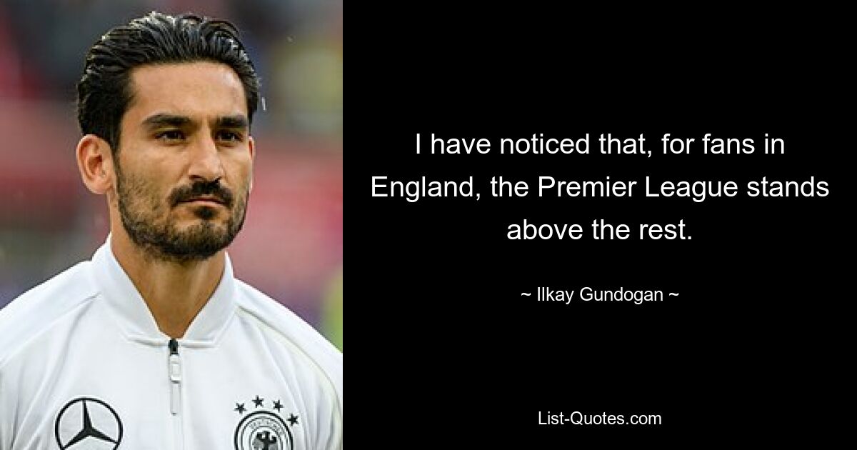 I have noticed that, for fans in England, the Premier League stands above the rest. — © Ilkay Gundogan