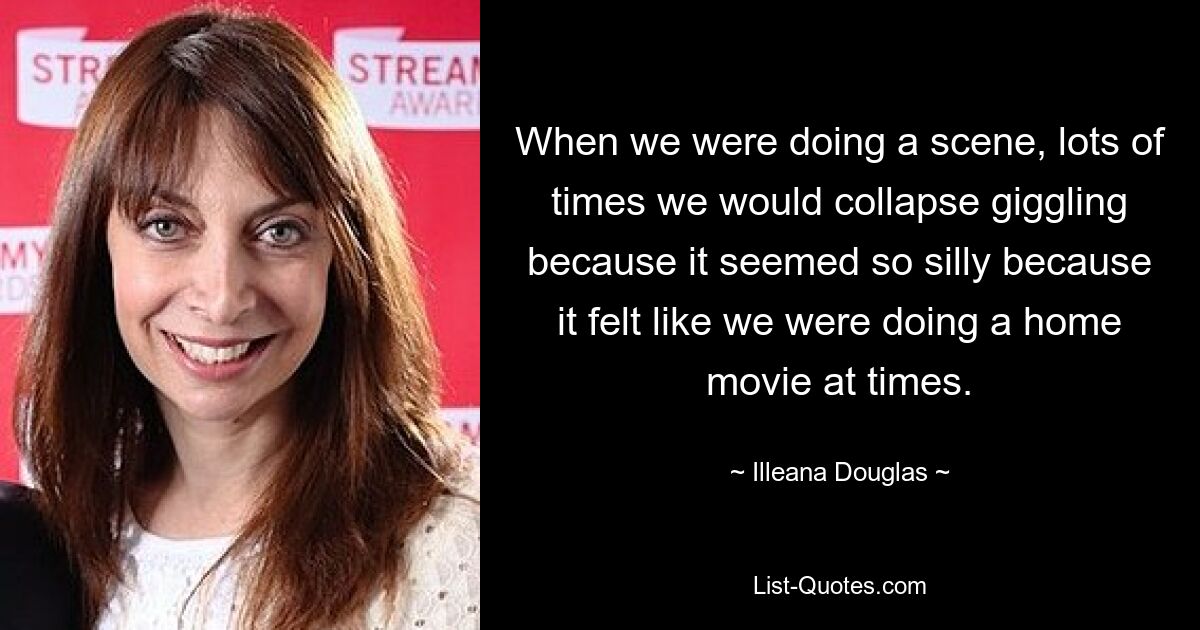 When we were doing a scene, lots of times we would collapse giggling because it seemed so silly because it felt like we were doing a home movie at times. — © Illeana Douglas