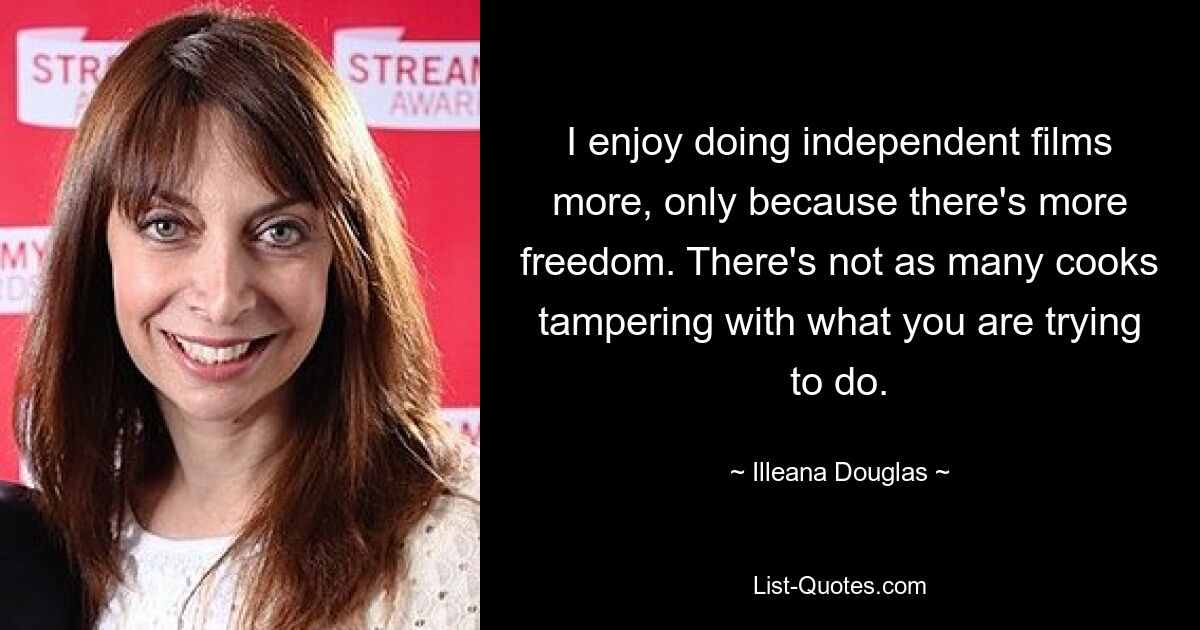 I enjoy doing independent films more, only because there's more freedom. There's not as many cooks tampering with what you are trying to do. — © Illeana Douglas