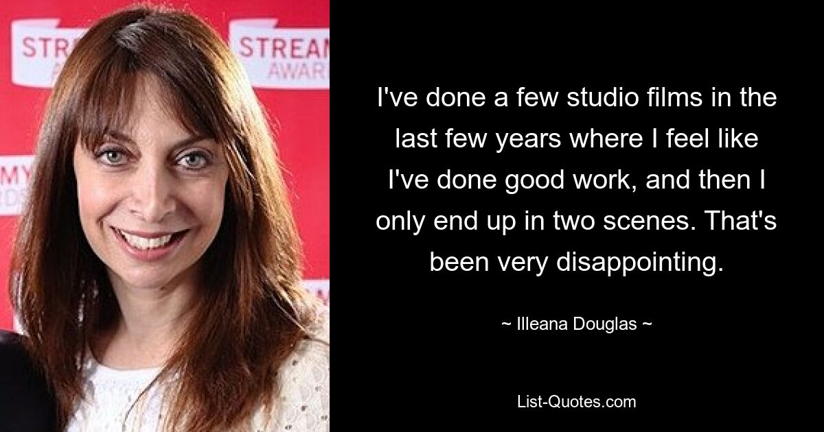 I've done a few studio films in the last few years where I feel like I've done good work, and then I only end up in two scenes. That's been very disappointing. — © Illeana Douglas