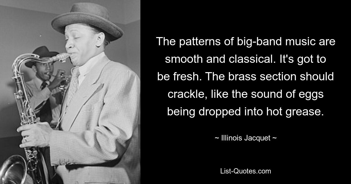 The patterns of big-band music are smooth and classical. It's got to be fresh. The brass section should crackle, like the sound of eggs being dropped into hot grease. — © Illinois Jacquet